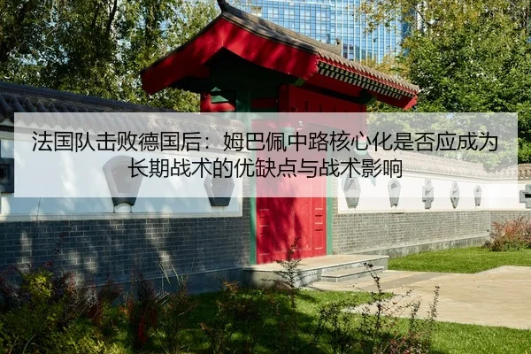 法国队击败德国后：姆巴佩中路核心化是否应成为长期战术的优缺点与战术影响
