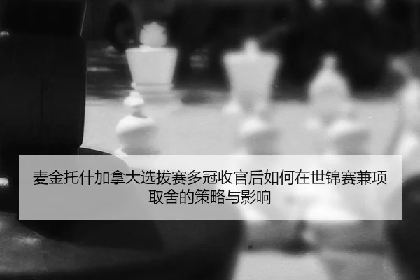 麦金托什加拿大选拔赛多冠收官后如何在世锦赛兼项取舍的策略与影响